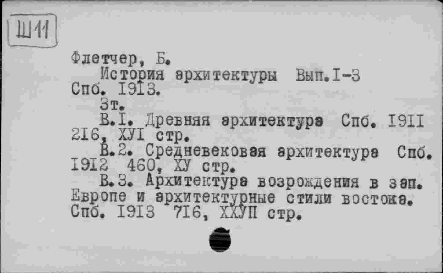 ﻿ши
—— з
Флетчер, Б.
С )ИС19?иЯ аРхитектУРы Вып*1”3
Зт.
В.І. Древняя архитектуре Спб. 1911 216, ХУІ стр.
В.2. Средневековая архитектура Спб. 1912 460, ХУ стр.
В.З. Архитектура возрождения в зэп. Европе и архитектурные стили востока. Спб. 1913 716, ХХУП стр.